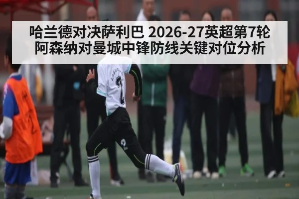 哈兰德对决萨利巴 2026-27英超第7轮阿森纳对曼城中锋防线关键对位分析